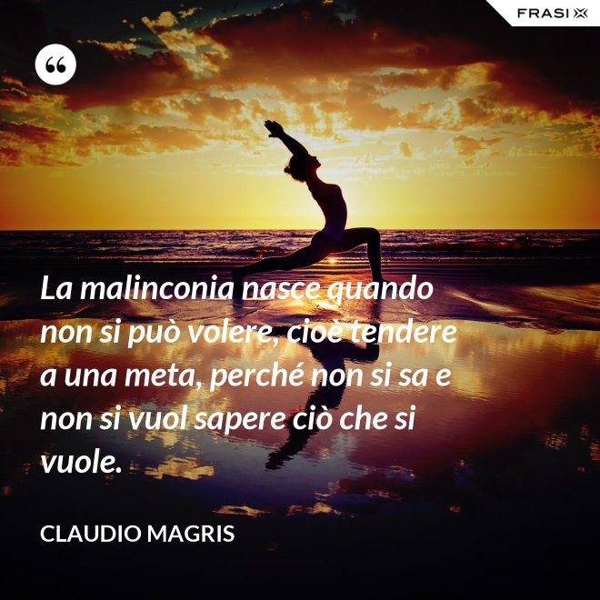 La malinconia nasce quando non si può volere, cioè tendere a una meta, perché non si sa e non si vuol sapere ciò che si vuole. - Claudio Magris