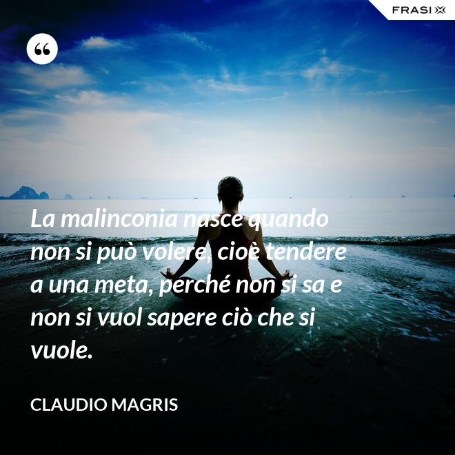 La malinconia nasce quando non si può volere, cioè tendere a una meta, perché non si sa e non si vuol sapere ciò che si vuole. - Claudio Magris