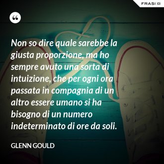 Non so dire quale sarebbe la giusta proporzione, ma ho sempre avuto una sorta di intuizione, che per ogni ora passata in compagnia di un altro essere umano si ha bisogno di un numero indeterminato di ore da soli. - Glenn Gould