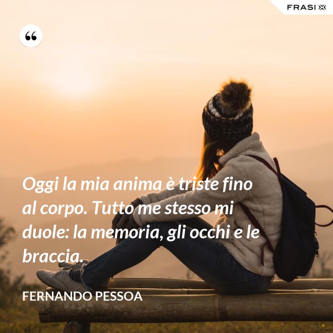 Oggi la mia anima è triste fino al corpo. Tutto me stesso mi duole: la memoria, gli occhi e le braccia. - Fernando Pessoa