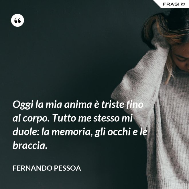 Oggi la mia anima è triste fino al corpo. Tutto me stesso mi duole: la memoria, gli occhi e le braccia. - Fernando Pessoa