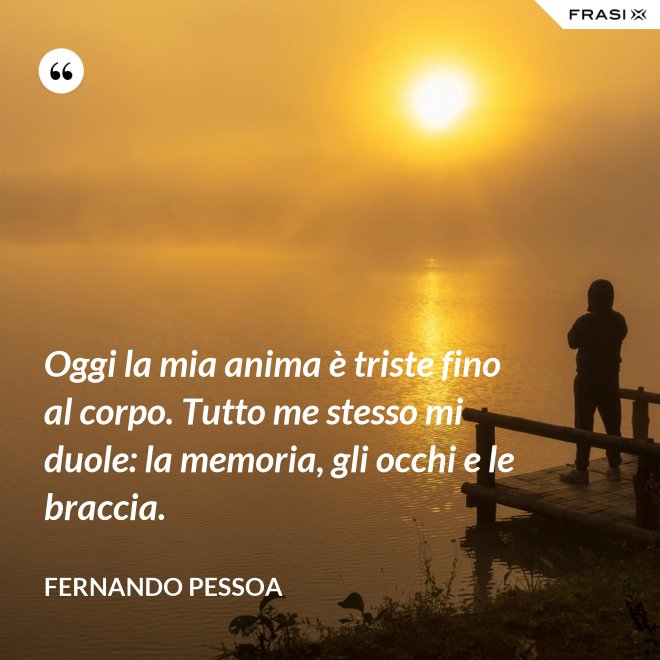 Oggi la mia anima è triste fino al corpo. Tutto me stesso mi duole: la memoria, gli occhi e le braccia. - Fernando Pessoa