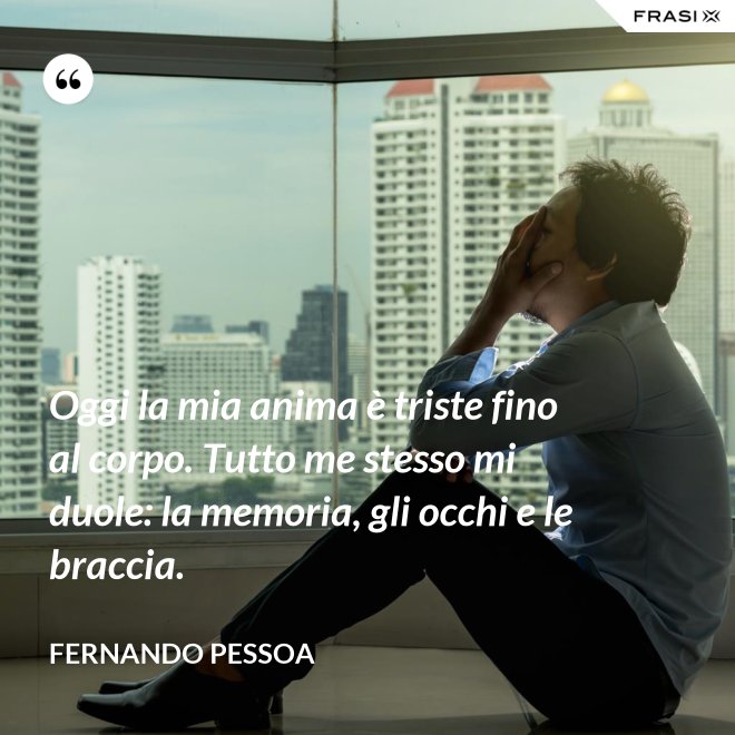Oggi la mia anima è triste fino al corpo. Tutto me stesso mi duole: la memoria, gli occhi e le braccia. - Fernando Pessoa