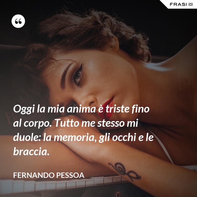 Oggi la mia anima è triste fino al corpo. Tutto me stesso mi duole: la memoria, gli occhi e le braccia. - Fernando Pessoa