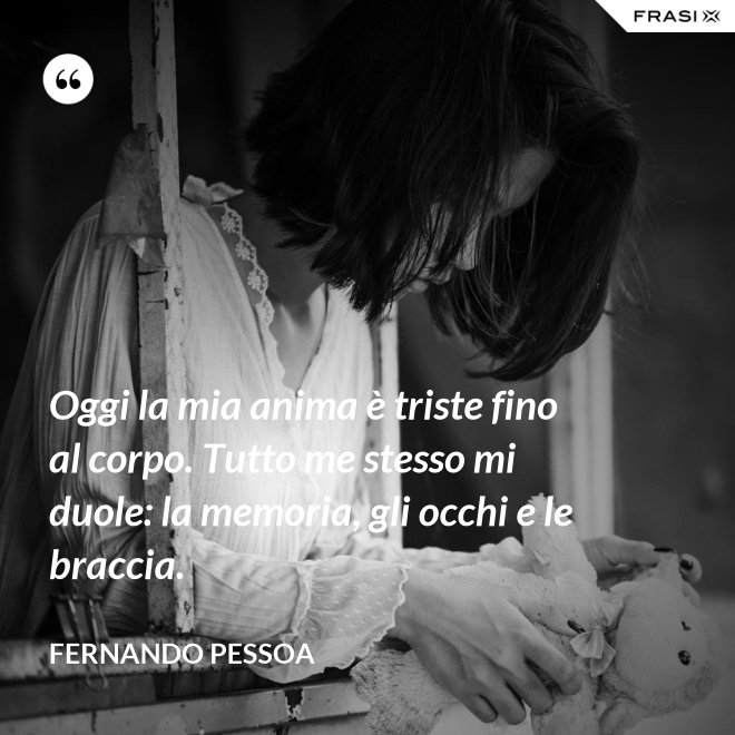 Oggi la mia anima è triste fino al corpo. Tutto me stesso mi duole: la memoria, gli occhi e le braccia. - Fernando Pessoa