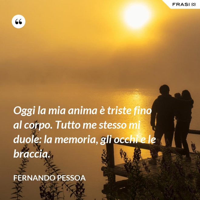 Oggi la mia anima è triste fino al corpo. Tutto me stesso mi duole: la memoria, gli occhi e le braccia. - Fernando Pessoa
