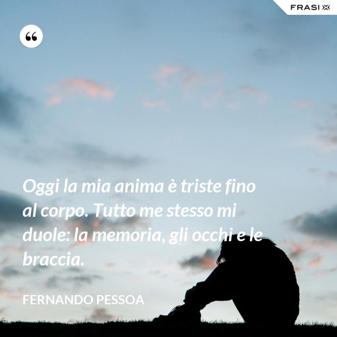 Oggi la mia anima è triste fino al corpo. Tutto me stesso mi duole: la memoria, gli occhi e le braccia. - Fernando Pessoa