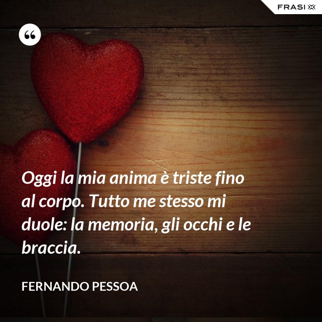 Oggi la mia anima è triste fino al corpo. Tutto me stesso mi duole: la memoria, gli occhi e le braccia. - Fernando Pessoa