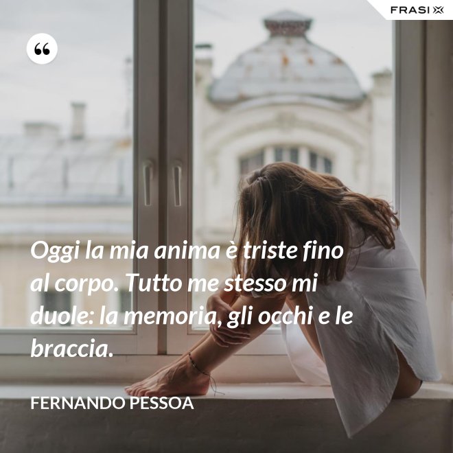 Oggi la mia anima è triste fino al corpo. Tutto me stesso mi duole: la memoria, gli occhi e le braccia. - Fernando Pessoa