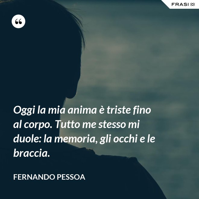 Oggi la mia anima è triste fino al corpo. Tutto me stesso mi duole: la memoria, gli occhi e le braccia. - Fernando Pessoa