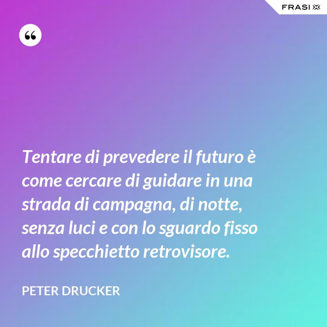 Tentare di prevedere il futuro è come cercare di guidare in una strada di campagna, di notte, senza luci e con lo sguardo fisso allo specchietto retrovisore. - Peter Drucker