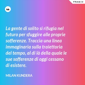 La gente di solito si rifugia nel futuro per sfuggire alle proprie sofferenze. Traccia una linea immaginaria sulla traiettoria del tempo, al di là della quale le sue sofferenze di oggi cessano di esistere. - Milan Kundera