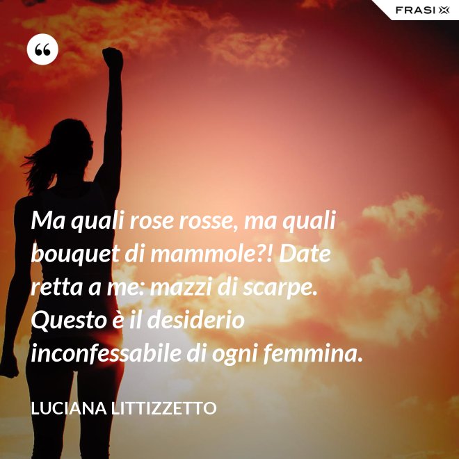 Ma quali rose rosse, ma quali bouquet di mammole?! Date retta a me: mazzi di scarpe. Questo è il desiderio inconfessabile di ogni femmina. - Luciana Littizzetto