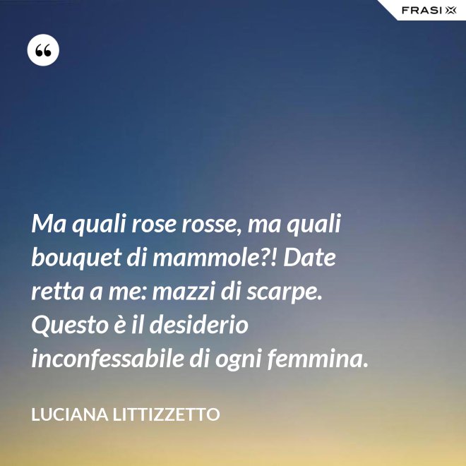 Ma quali rose rosse, ma quali bouquet di mammole?! Date retta a me: mazzi di scarpe. Questo è il desiderio inconfessabile di ogni femmina. - Luciana Littizzetto