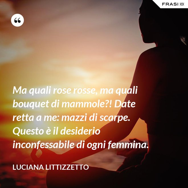 Ma quali rose rosse, ma quali bouquet di mammole?! Date retta a me: mazzi di scarpe. Questo è il desiderio inconfessabile di ogni femmina. - Luciana Littizzetto