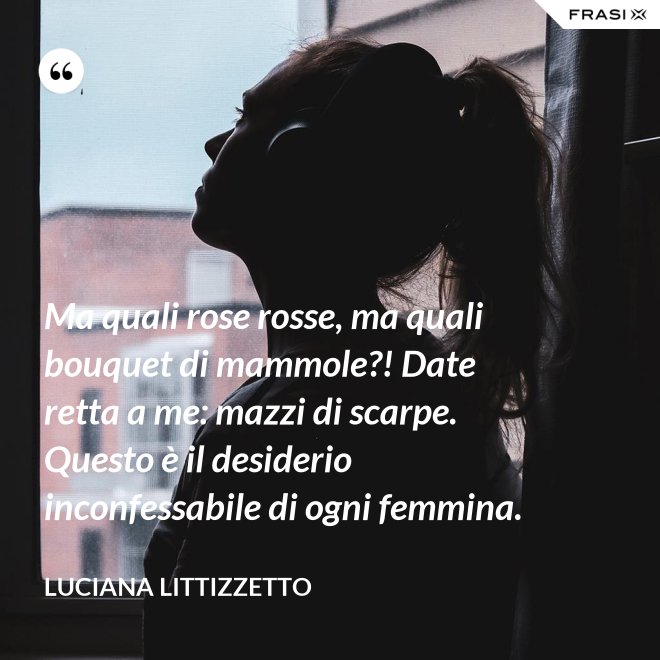 Ma quali rose rosse, ma quali bouquet di mammole?! Date retta a me: mazzi di scarpe. Questo è il desiderio inconfessabile di ogni femmina. - Luciana Littizzetto