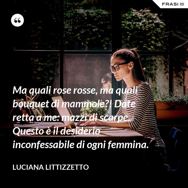 Ma quali rose rosse, ma quali bouquet di mammole?! Date retta a me: mazzi di scarpe. Questo è il desiderio inconfessabile di ogni femmina. - Luciana Littizzetto