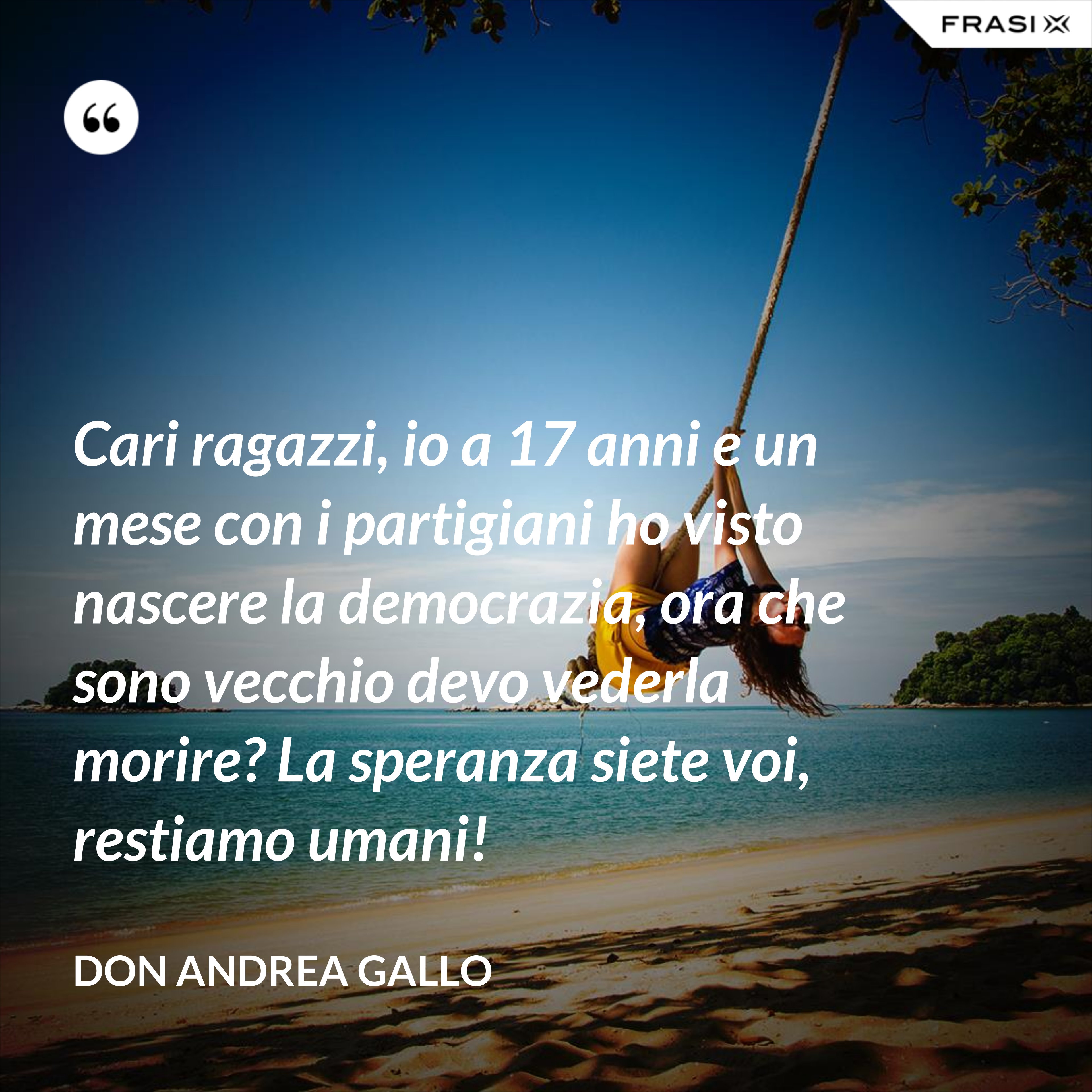 Cari ragazzi, io a 17 anni e un mese con i partigiani ho visto nascere la democrazia, ora che sono vecchio devo vederla morire? La speranza siete voi, restiamo umani! - Don Andrea Gallo