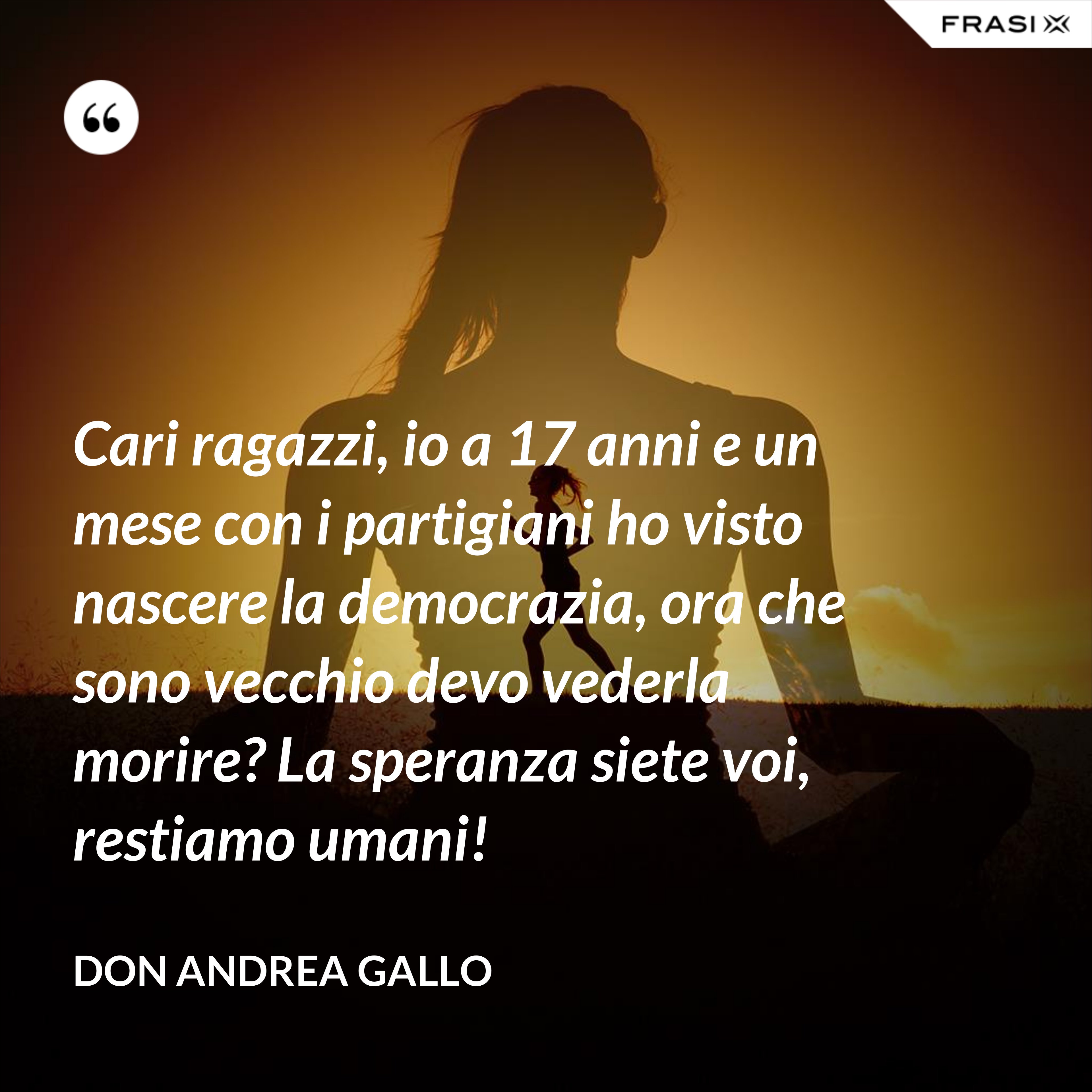 Cari ragazzi, io a 17 anni e un mese con i partigiani ho visto nascere la democrazia, ora che sono vecchio devo vederla morire? La speranza siete voi, restiamo umani! - Don Andrea Gallo