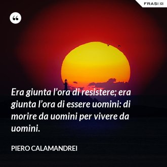 Era giunta l’ora di resistere; era giunta l’ora di essere uomini: di morire da uomini per vivere da uomini. - Piero Calamandrei