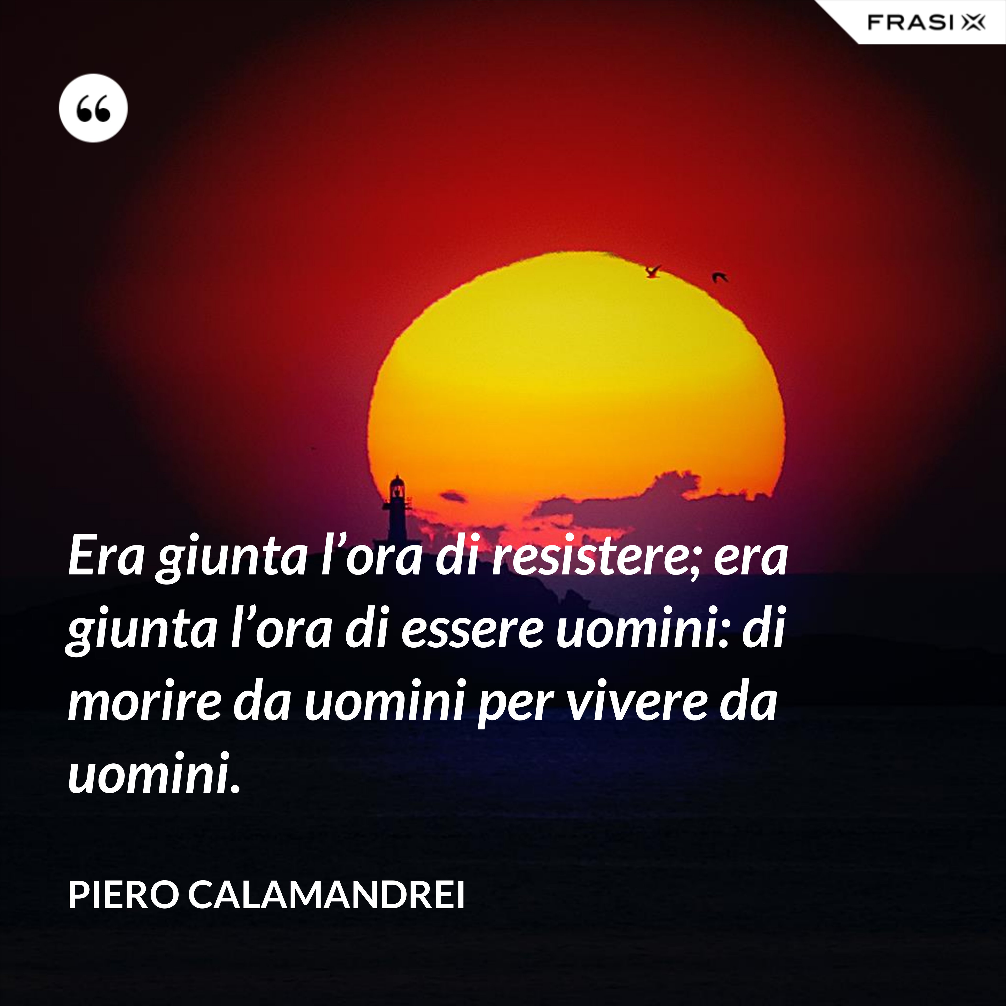 Era giunta l’ora di resistere; era giunta l’ora di essere uomini: di morire da uomini per vivere da uomini. - Piero Calamandrei