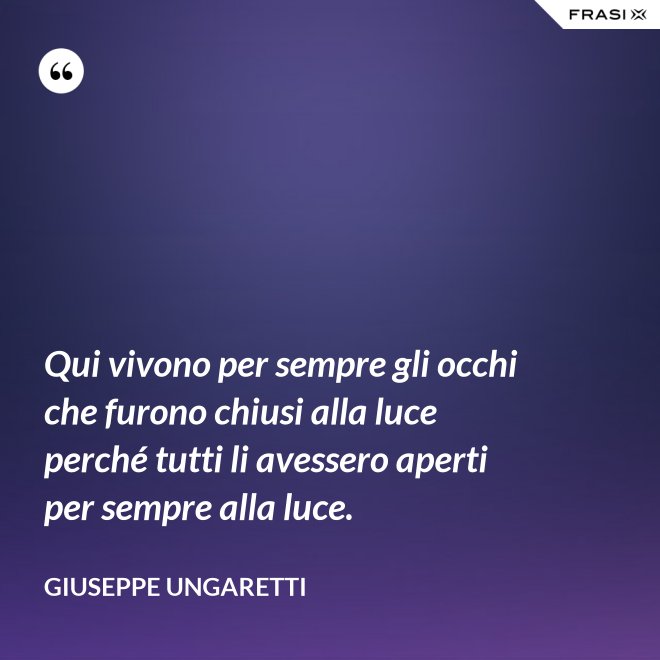 Qui vivono per sempre gli occhi che furono chiusi alla luce perché tutti li avessero aperti per sempre alla luce. - Giuseppe Ungaretti