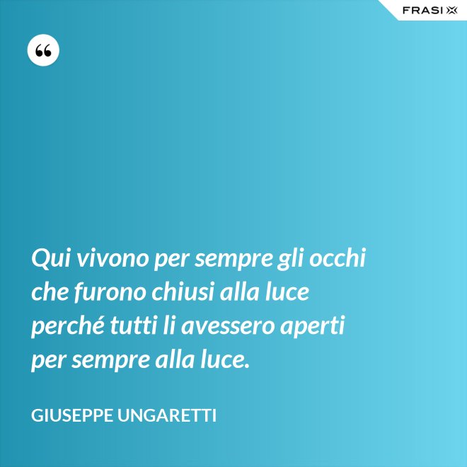 Qui vivono per sempre gli occhi che furono chiusi alla luce perché tutti li avessero aperti per sempre alla luce. - Giuseppe Ungaretti