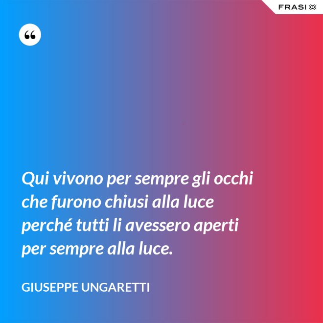 Qui vivono per sempre gli occhi che furono chiusi alla luce perché tutti li avessero aperti per sempre alla luce. - Giuseppe Ungaretti