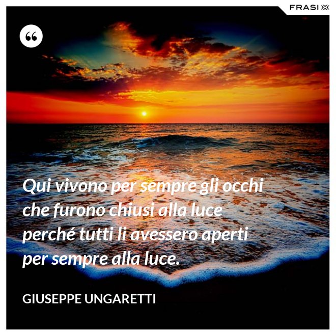 Qui vivono per sempre gli occhi che furono chiusi alla luce perché tutti li avessero aperti per sempre alla luce. - Giuseppe Ungaretti