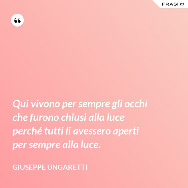 Qui vivono per sempre gli occhi che furono chiusi alla luce perché tutti li avessero aperti per sempre alla luce. - Giuseppe Ungaretti