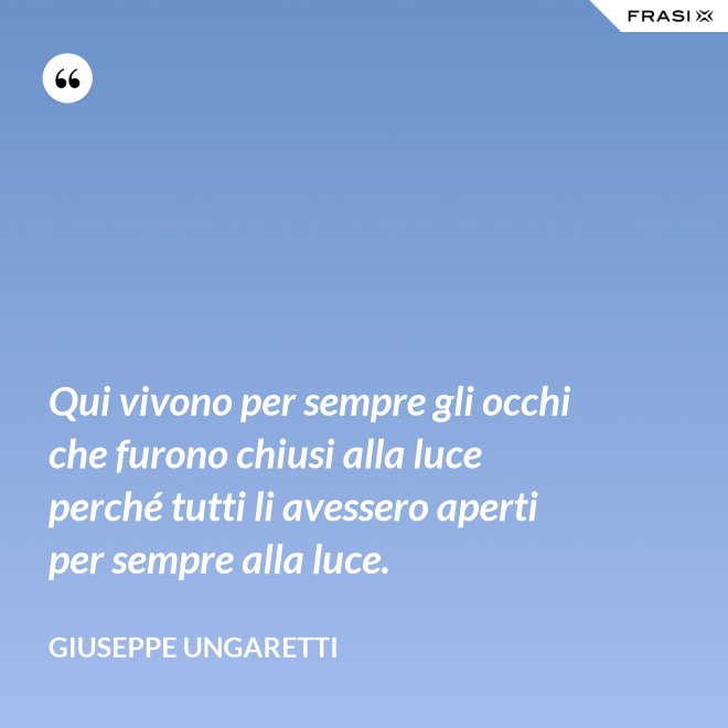 Qui vivono per sempre gli occhi che furono chiusi alla luce perché tutti li avessero aperti per sempre alla luce. - Giuseppe Ungaretti