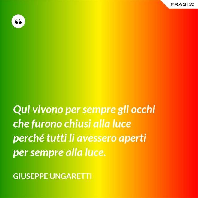 Qui vivono per sempre gli occhi che furono chiusi alla luce perché tutti li avessero aperti per sempre alla luce. - Giuseppe Ungaretti