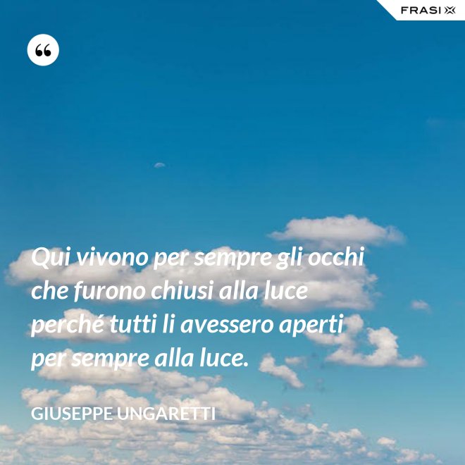 Qui vivono per sempre gli occhi che furono chiusi alla luce perché tutti li avessero aperti per sempre alla luce. - Giuseppe Ungaretti