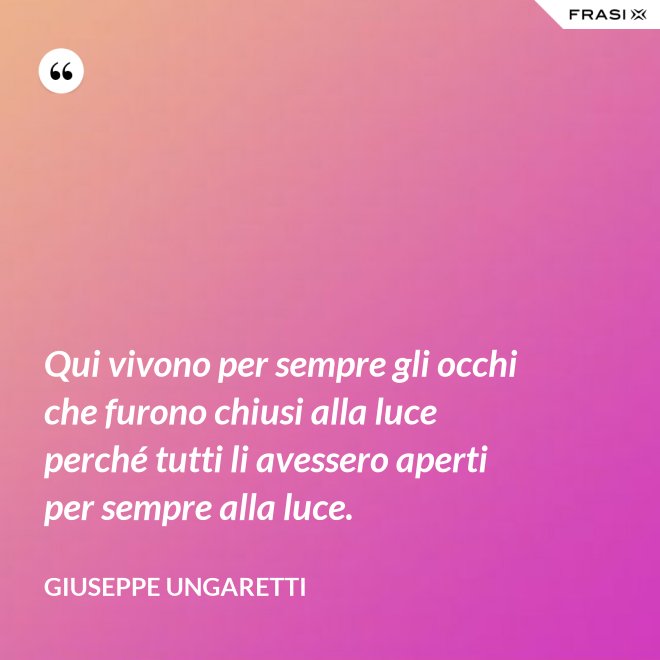 Qui vivono per sempre gli occhi che furono chiusi alla luce perché tutti li avessero aperti per sempre alla luce. - Giuseppe Ungaretti
