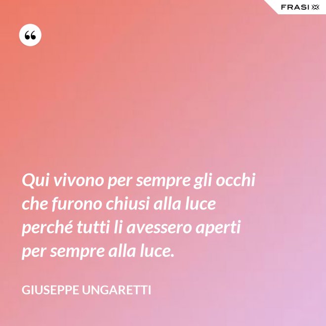 Qui vivono per sempre gli occhi che furono chiusi alla luce perché tutti li avessero aperti per sempre alla luce. - Giuseppe Ungaretti