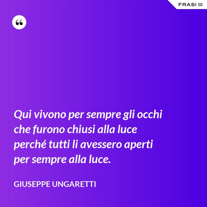Qui vivono per sempre gli occhi che furono chiusi alla luce perché tutti li avessero aperti per sempre alla luce. - Giuseppe Ungaretti