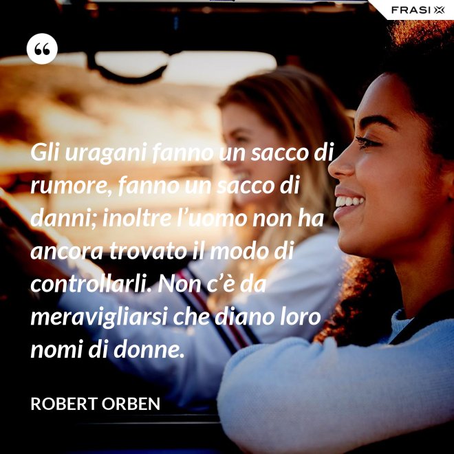 Gli uragani fanno un sacco di rumore, fanno un sacco di danni; inoltre l’uomo non ha ancora trovato il modo di controllarli. Non c’è da meravigliarsi che diano loro nomi di donne. - Robert Orben