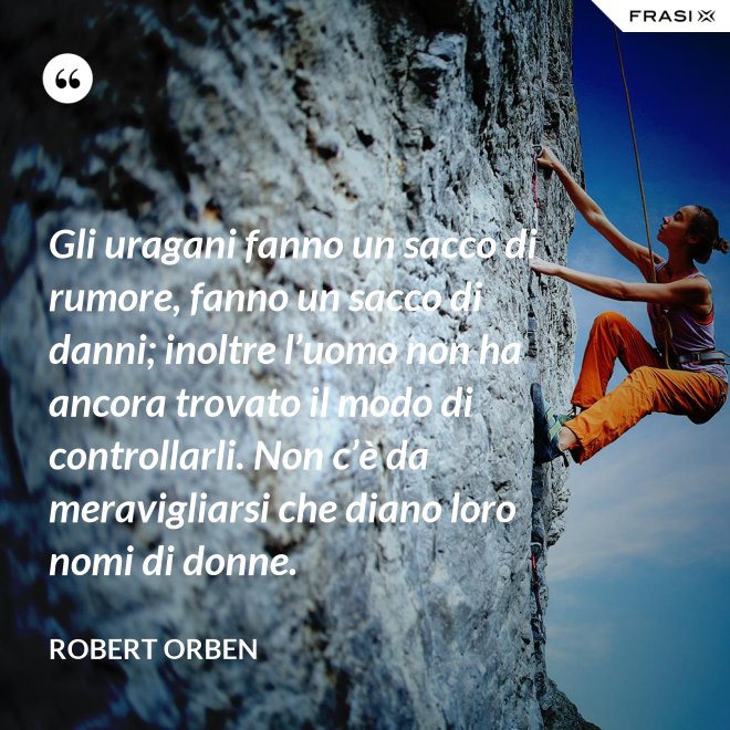 Gli uragani fanno un sacco di rumore, fanno un sacco di danni; inoltre l’uomo non ha ancora trovato il modo di controllarli. Non c’è da meravigliarsi che diano loro nomi di donne. - Robert Orben
