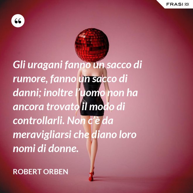 Gli uragani fanno un sacco di rumore, fanno un sacco di danni; inoltre l’uomo non ha ancora trovato il modo di controllarli. Non c’è da meravigliarsi che diano loro nomi di donne. - Robert Orben