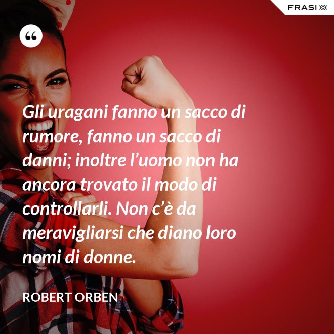 Gli uragani fanno un sacco di rumore, fanno un sacco di danni; inoltre l’uomo non ha ancora trovato il modo di controllarli. Non c’è da meravigliarsi che diano loro nomi di donne. - Robert Orben