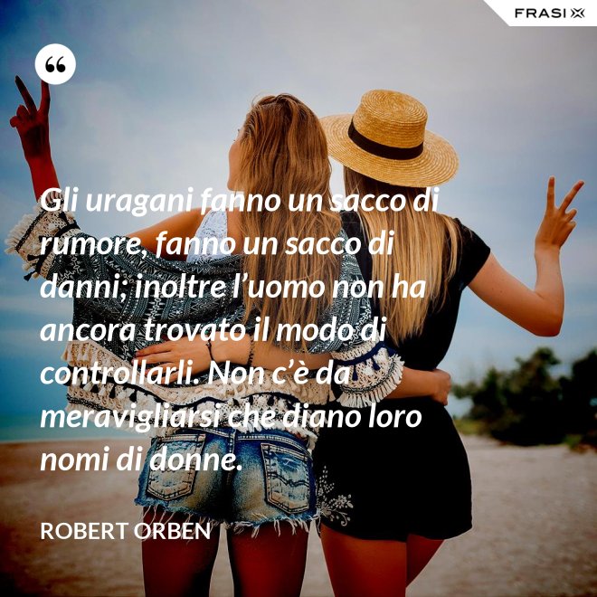 Gli uragani fanno un sacco di rumore, fanno un sacco di danni; inoltre l’uomo non ha ancora trovato il modo di controllarli. Non c’è da meravigliarsi che diano loro nomi di donne. - Robert Orben