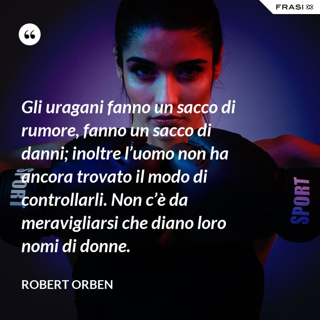 Gli uragani fanno un sacco di rumore, fanno un sacco di danni; inoltre l’uomo non ha ancora trovato il modo di controllarli. Non c’è da meravigliarsi che diano loro nomi di donne. - Robert Orben