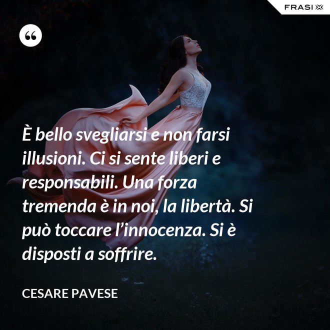 È bello svegliarsi e non farsi illusioni. Ci si sente liberi e responsabili. Una forza tremenda è in noi, la libertà. Si può toccare l’innocenza. Si è disposti a soffrire. - Cesare Pavese