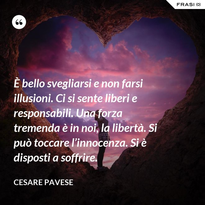 È bello svegliarsi e non farsi illusioni. Ci si sente liberi e responsabili. Una forza tremenda è in noi, la libertà. Si può toccare l’innocenza. Si è disposti a soffrire. - Cesare Pavese