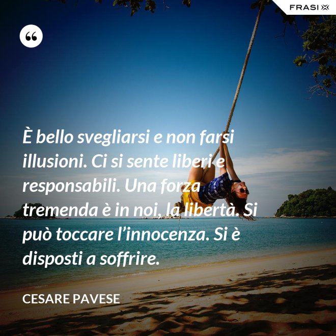 È bello svegliarsi e non farsi illusioni. Ci si sente liberi e responsabili. Una forza tremenda è in noi, la libertà. Si può toccare l’innocenza. Si è disposti a soffrire. - Cesare Pavese