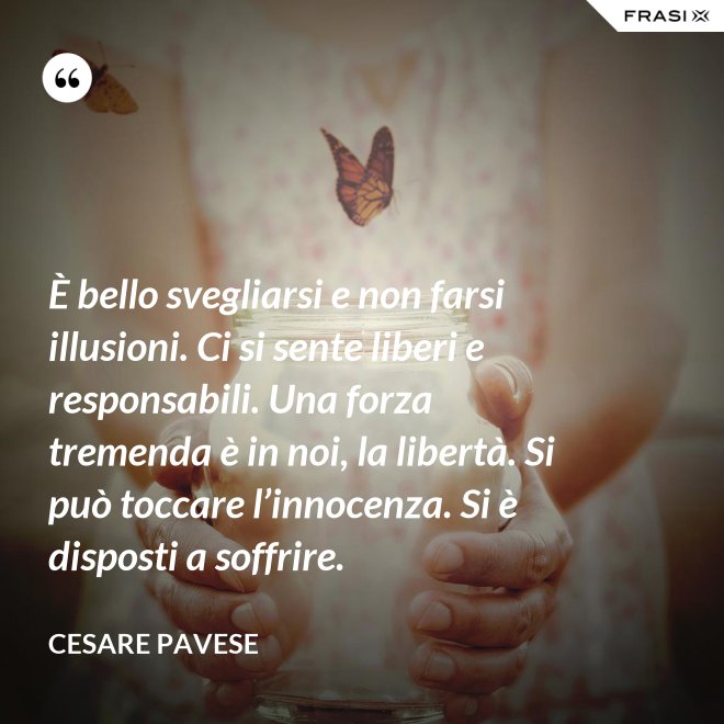 È bello svegliarsi e non farsi illusioni. Ci si sente liberi e responsabili. Una forza tremenda è in noi, la libertà. Si può toccare l’innocenza. Si è disposti a soffrire. - Cesare Pavese