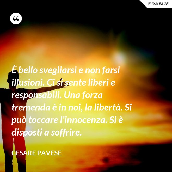È bello svegliarsi e non farsi illusioni. Ci si sente liberi e responsabili. Una forza tremenda è in noi, la libertà. Si può toccare l’innocenza. Si è disposti a soffrire. - Cesare Pavese