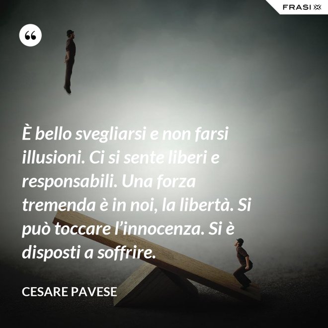 È bello svegliarsi e non farsi illusioni. Ci si sente liberi e responsabili. Una forza tremenda è in noi, la libertà. Si può toccare l’innocenza. Si è disposti a soffrire. - Cesare Pavese