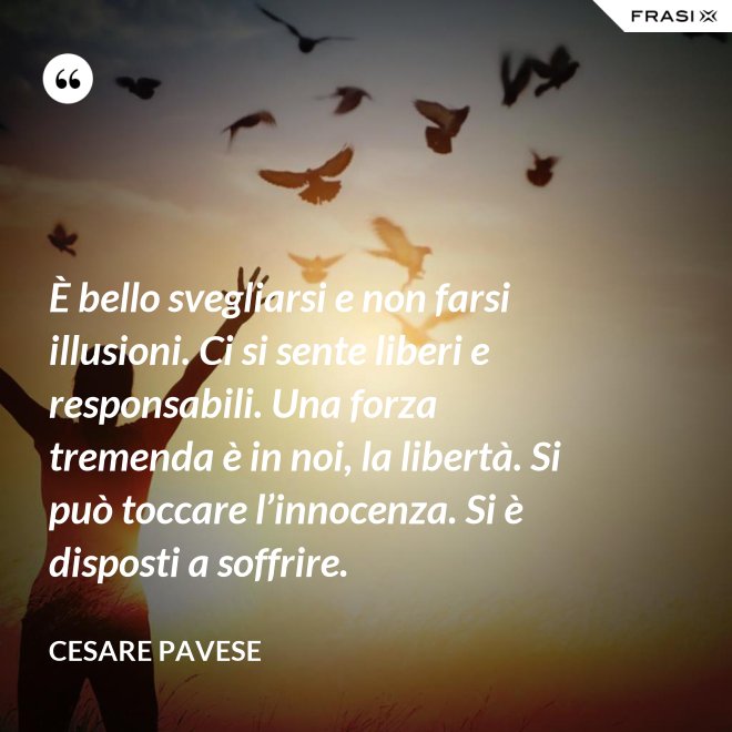 È bello svegliarsi e non farsi illusioni. Ci si sente liberi e responsabili. Una forza tremenda è in noi, la libertà. Si può toccare l’innocenza. Si è disposti a soffrire. - Cesare Pavese
