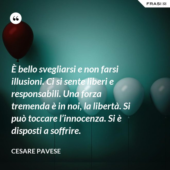 È bello svegliarsi e non farsi illusioni. Ci si sente liberi e responsabili. Una forza tremenda è in noi, la libertà. Si può toccare l’innocenza. Si è disposti a soffrire. - Cesare Pavese